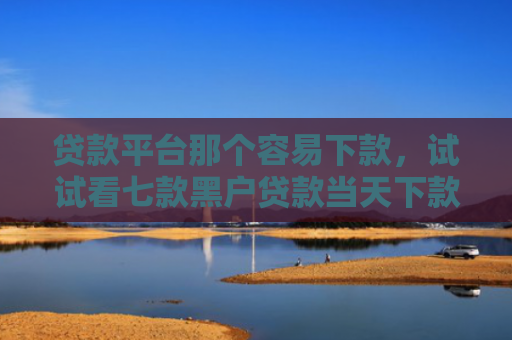 贷款平台那个容易下款，试试看七款黑户贷款当天下款口子