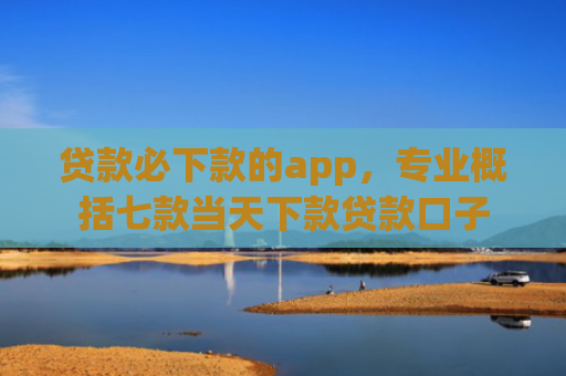 贷款必下款的app，专业概括七款当天下款贷款口子