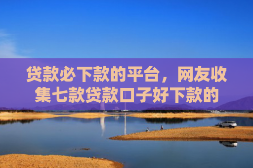 贷款必下款的平台，网友收集七款贷款口子好下款的