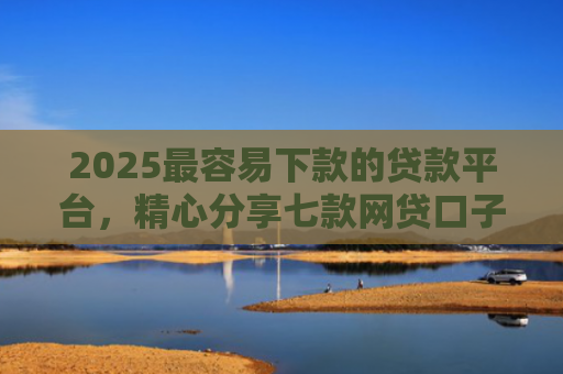 2025最容易下款的贷款平台，精心分享七款网贷口子下款还用还吗