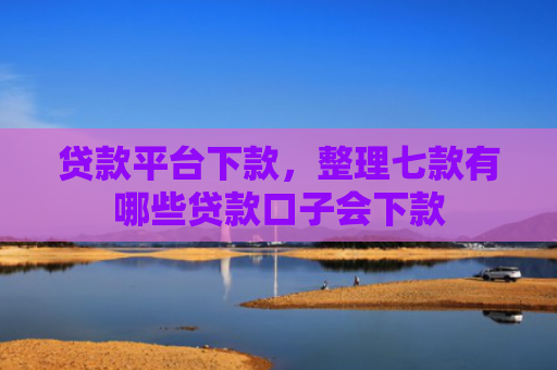 贷款平台下款，整理七款有哪些贷款口子会下款