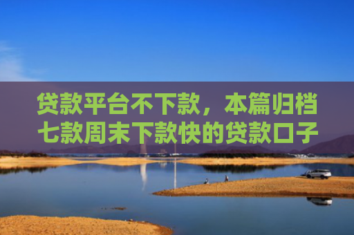 贷款平台不下款，本篇归档七款周末下款快的贷款口子
