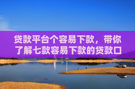 贷款平台个容易下款，带你了解七款容易下款的贷款口子原因