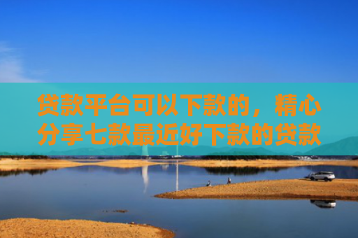 贷款平台可以下款的，精心分享七款最近好下款的贷款口子
