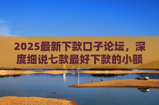 2025最新下款口子论坛，深度细说七款最好下款的小额网贷口子
