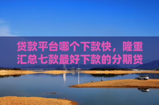 贷款平台哪个下款快，隆重汇总七款最好下款的分期贷款口子