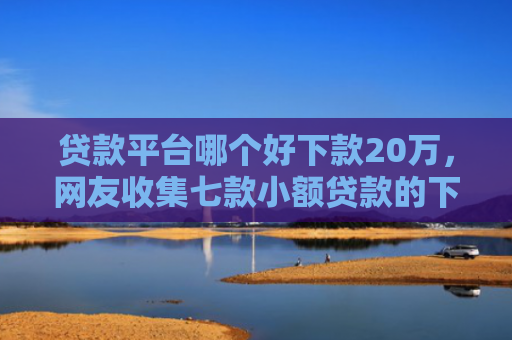 贷款平台哪个好下款20万，网友收集七款小额贷款的下款口子
