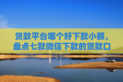 贷款平台哪个好下款小额，盘点七款微信下款的贷款口子