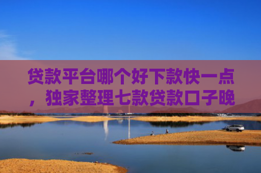 贷款平台哪个好下款快一点，独家整理七款贷款口子晚上下款吗