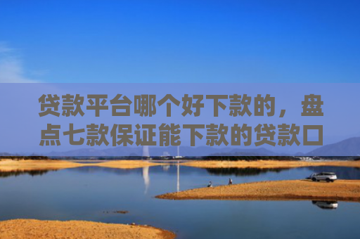 贷款平台哪个好下款的，盘点七款保证能下款的贷款口子