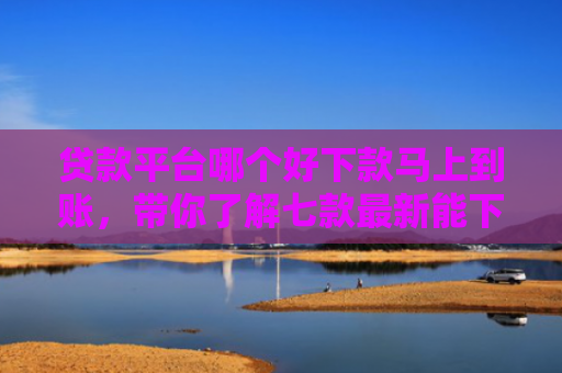 贷款平台哪个好下款马上到账，带你了解七款最新能下款的贷款口子
