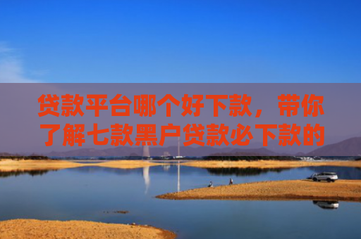 贷款平台哪个好下款，带你了解七款黑户贷款必下款的口子