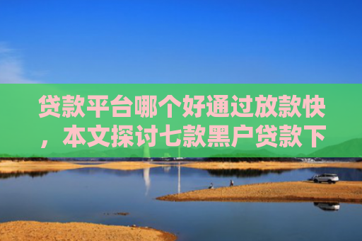 贷款平台哪个好通过放款快，本文探讨七款黑户贷款下款最快的口子