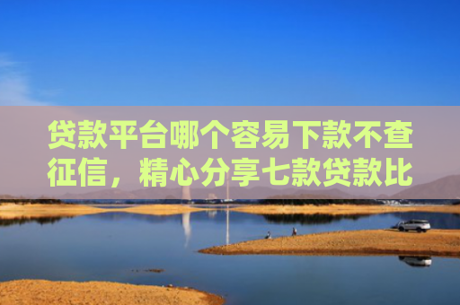 贷款平台哪个容易下款不查征信，精心分享七款贷款比较容易下款的口子