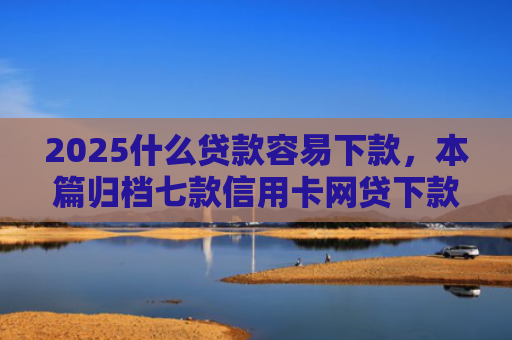 2025什么贷款容易下款，本篇归档七款信用卡网贷下款口子