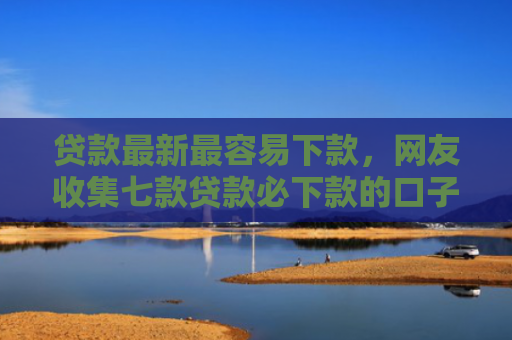 贷款最新最容易下款，网友收集七款贷款必下款的口子是什么