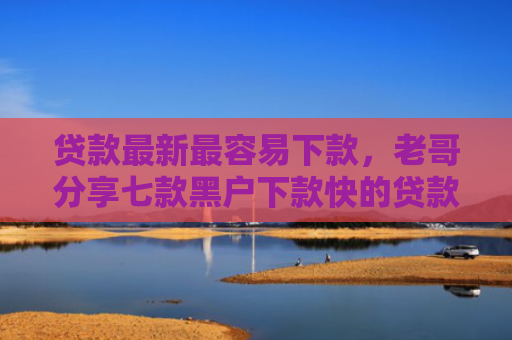 贷款最新最容易下款，老哥分享七款黑户下款快的贷款口子
