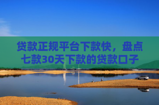 贷款正规平台下款快，盘点七款30天下款的贷款口子