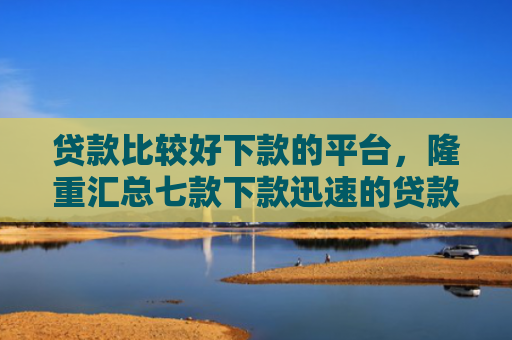 贷款比较好下款的平台，隆重汇总七款下款迅速的贷款口子
