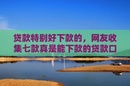 贷款特别好下款的，网友收集七款真是能下款的贷款口子