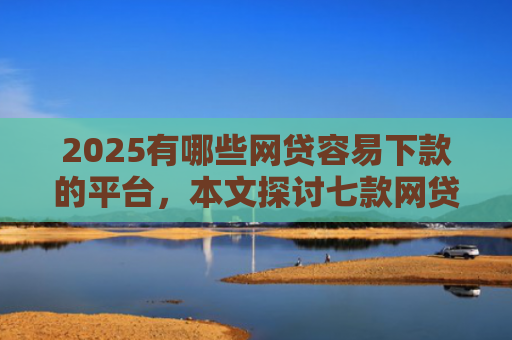 2025有哪些网贷容易下款的平台，本文探讨七款网贷口子如何包装下款