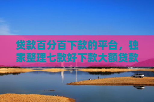 贷款百分百下款的平台，独家整理七款好下款大额贷款口子