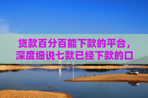 贷款百分百能下款的平台，深度细说七款已经下款的口子贷款