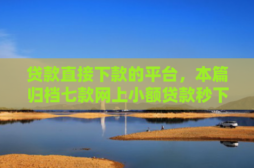 贷款直接下款的平台，本篇归档七款网上小额贷款秒下款口子