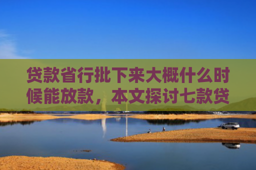 贷款省行批下来大概什么时候能放款，本文探讨七款贷款什么口子最好下款的