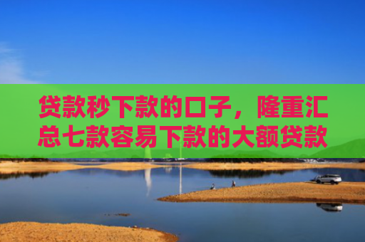 贷款秒下款的口子，隆重汇总七款容易下款的大额贷款口子