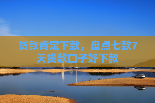 贷款肯定下款，盘点七款7天贷款口子好下款