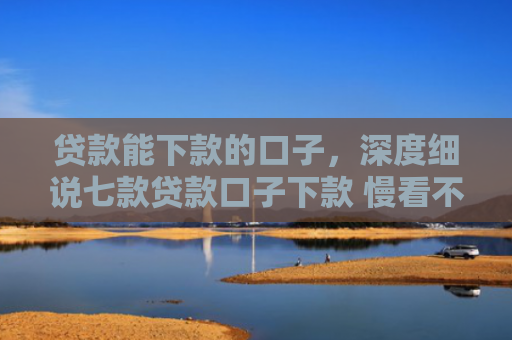 贷款能下款的口子，深度细说七款贷款口子下款 慢看不谢