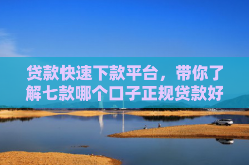 贷款快速下款平台，带你了解七款哪个口子正规贷款好下款