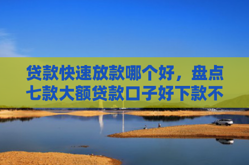 贷款快速放款哪个好，盘点七款大额贷款口子好下款不