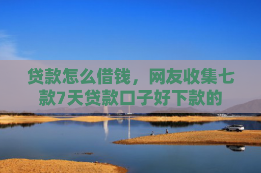 贷款怎么借钱，网友收集七款7天贷款口子好下款的