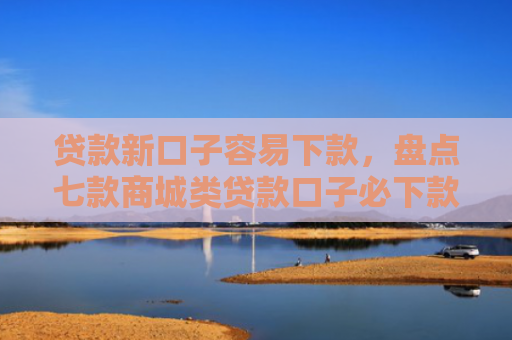 贷款新口子容易下款，盘点七款商城类贷款口子必下款