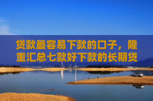 贷款最容易下款的口子，隆重汇总七款好下款的长期贷款口子