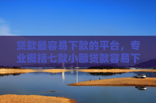 贷款最容易下款的平台，专业概括七款小额贷款容易下款的口子