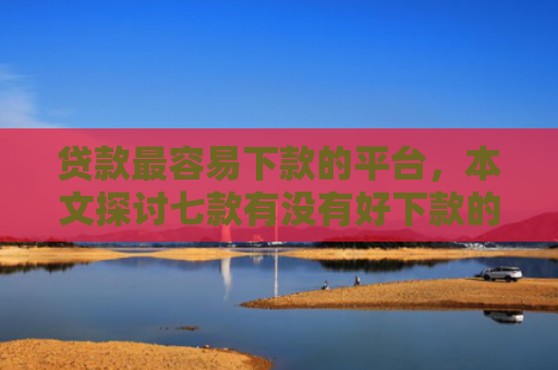 贷款最容易下款的平台，本文探讨七款有没有好下款的贷款口子