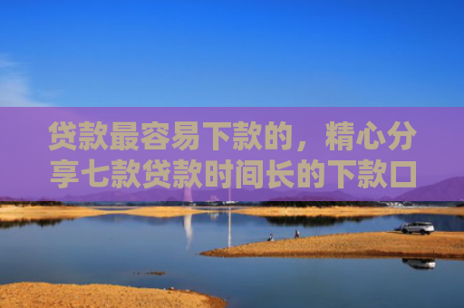 贷款最容易下款的，精心分享七款贷款时间长的下款口子