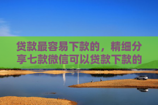 贷款最容易下款的，精细分享七款微信可以贷款下款的口子
