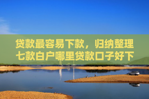 贷款最容易下款，归纳整理七款白户哪里贷款口子好下款