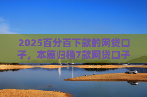 2025百分百下款的网贷口子，本篇归档7款网贷口子下款流程