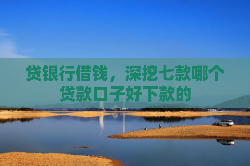 贷银行借钱，深挖七款哪个贷款口子好下款的