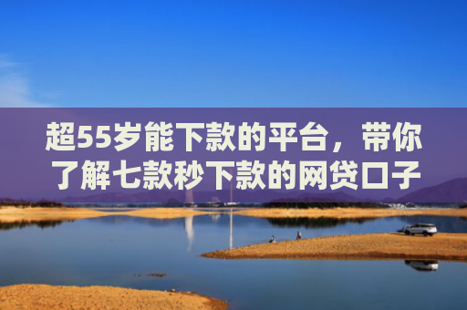 超55岁能下款的平台，带你了解七款秒下款的网贷口子真的假的啊