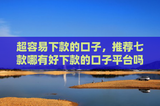 超容易下款的口子，推荐七款哪有好下款的口子平台吗