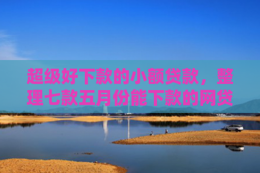 超级好下款的小额贷款，整理七款五月份能下款的网贷口子