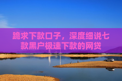 跪求下款口子，深度细说七款黑户极速下款的网贷