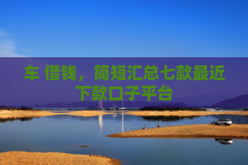 车 借钱，简短汇总七款最近下款口子平台