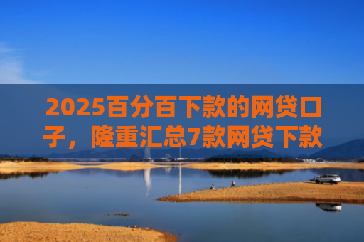 2025百分百下款的网贷口子，隆重汇总7款网贷下款口子吧
